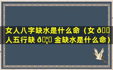 女人八字缺水是什么命（女 🐠 人五行缺 🦆 金缺水是什么命）